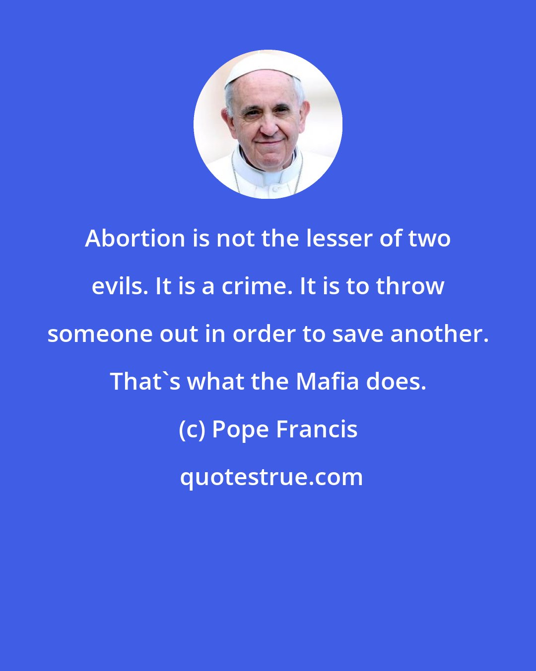 Pope Francis: Abortion is not the lesser of two evils. It is a crime. It is to throw someone out in order to save another. That's what the Mafia does.