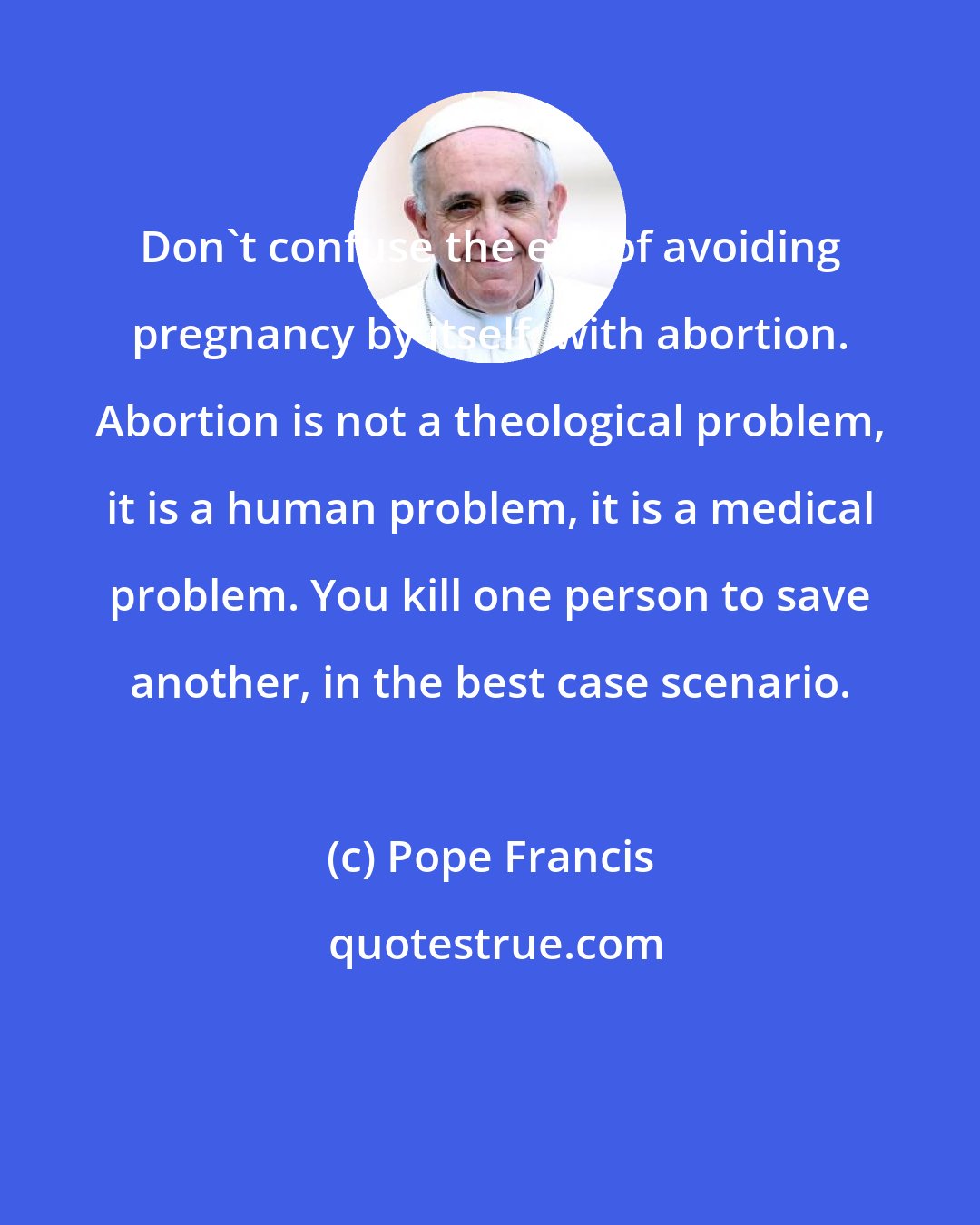 Pope Francis: Don't confuse the evil of avoiding pregnancy by itself, with abortion. Abortion is not a theological problem, it is a human problem, it is a medical problem. You kill one person to save another, in the best case scenario.