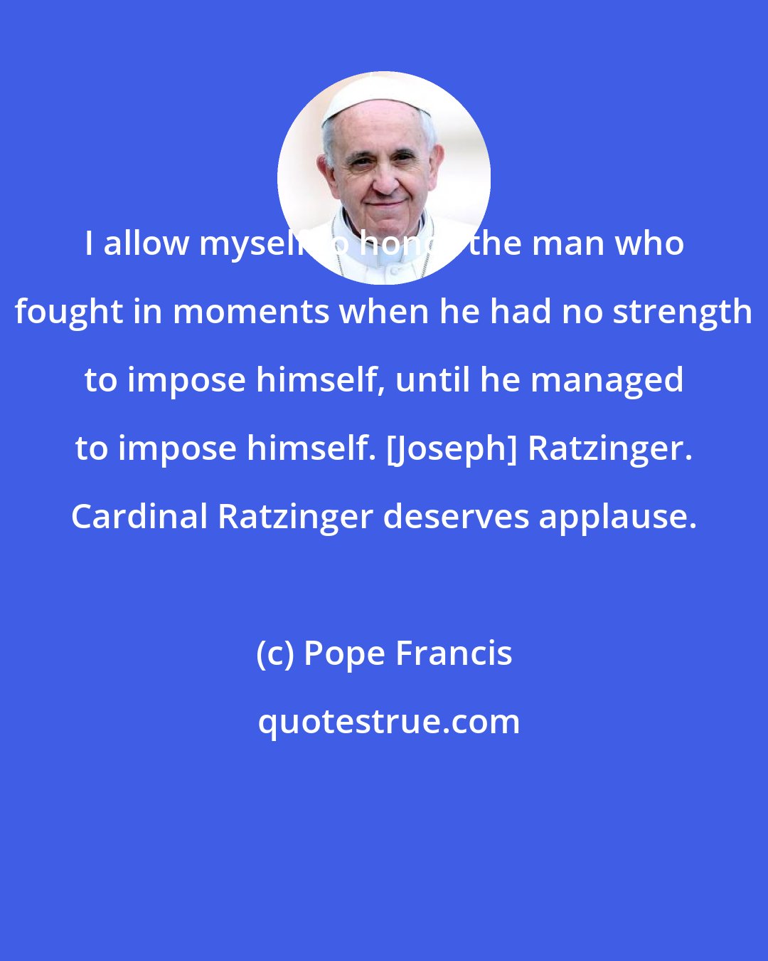 Pope Francis: I allow myself to honor the man who fought in moments when he had no strength to impose himself, until he managed to impose himself. [Joseph] Ratzinger. Cardinal Ratzinger deserves applause.