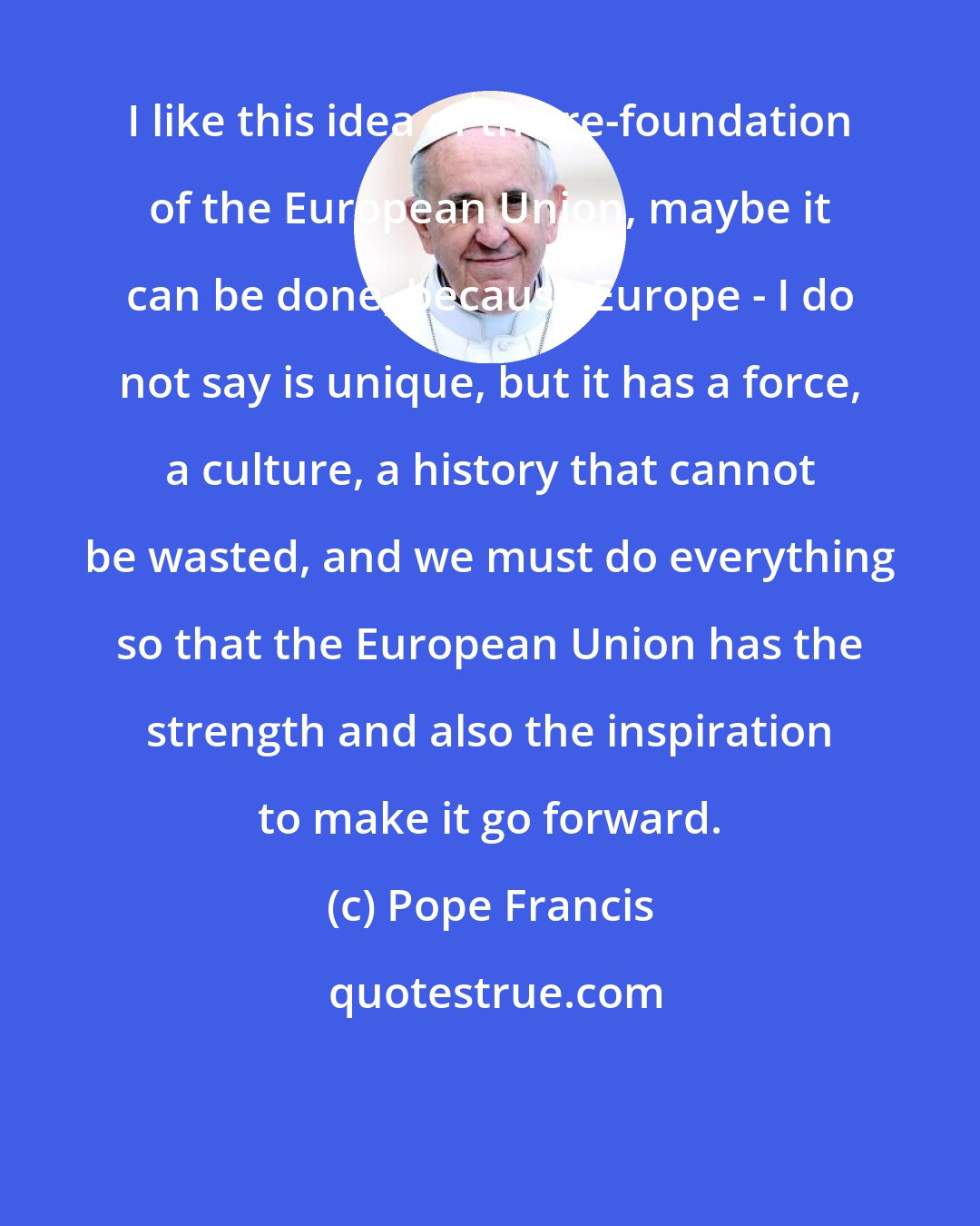 Pope Francis: I like this idea of the re-foundation of the European Union, maybe it can be done, because Europe - I do not say is unique, but it has a force, a culture, a history that cannot be wasted, and we must do everything so that the European Union has the strength and also the inspiration to make it go forward.
