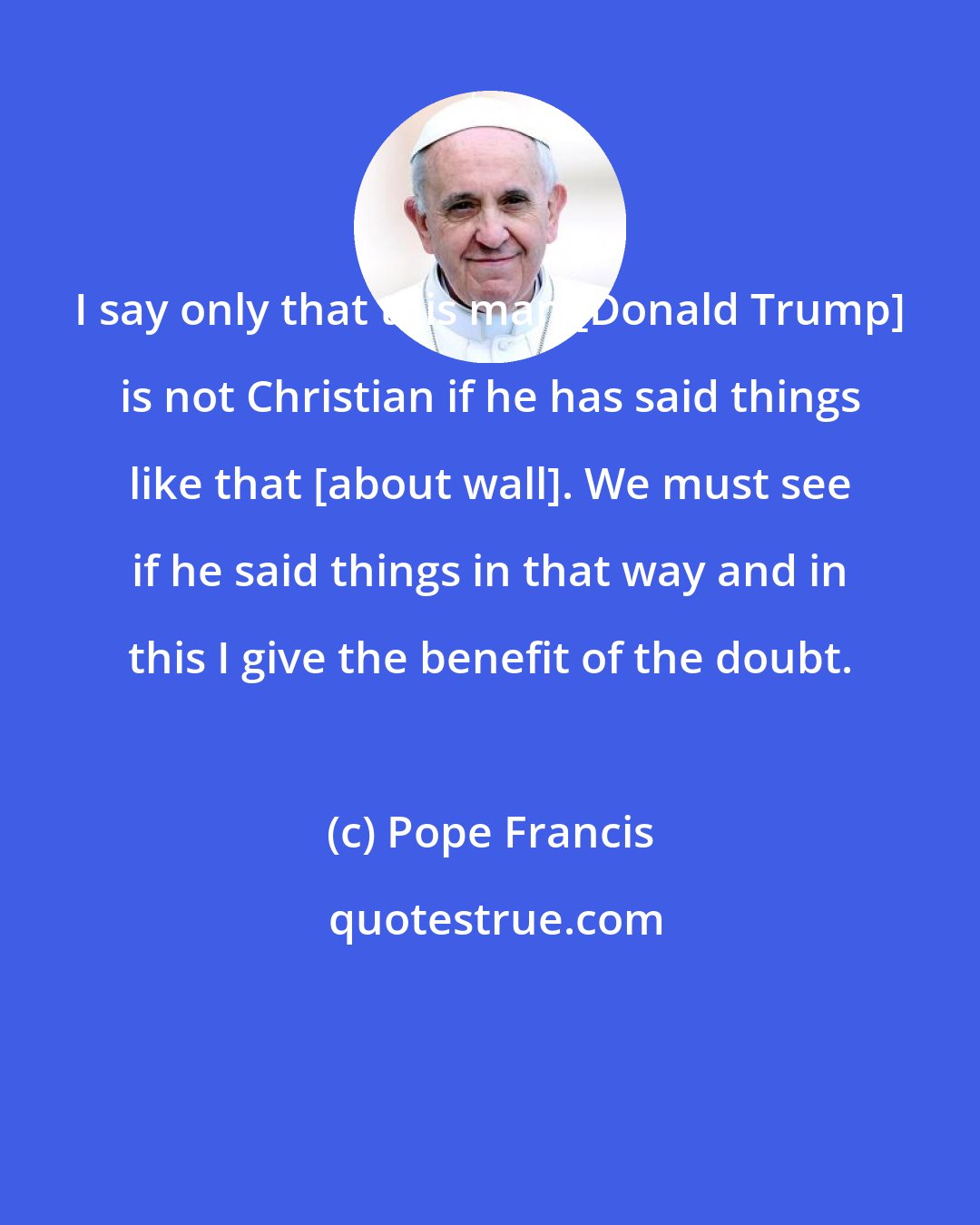 Pope Francis: I say only that this man [Donald Trump] is not Christian if he has said things like that [about wall]. We must see if he said things in that way and in this I give the benefit of the doubt.