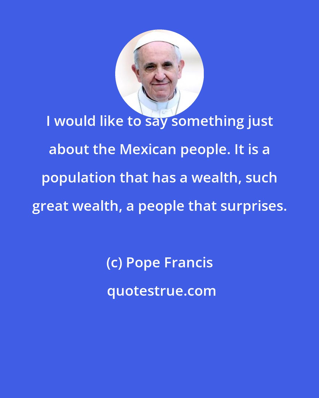Pope Francis: I would like to say something just about the Mexican people. It is a population that has a wealth, such great wealth, a people that surprises.