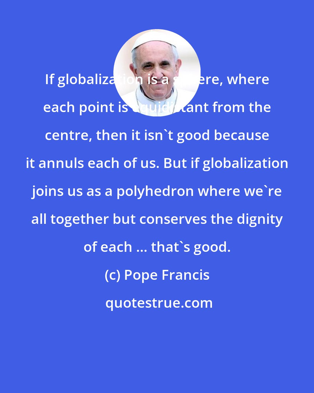 Pope Francis: If globalization is a sphere, where each point is equidistant from the centre, then it isn't good because it annuls each of us. But if globalization joins us as a polyhedron where we're all together but conserves the dignity of each ... that's good.