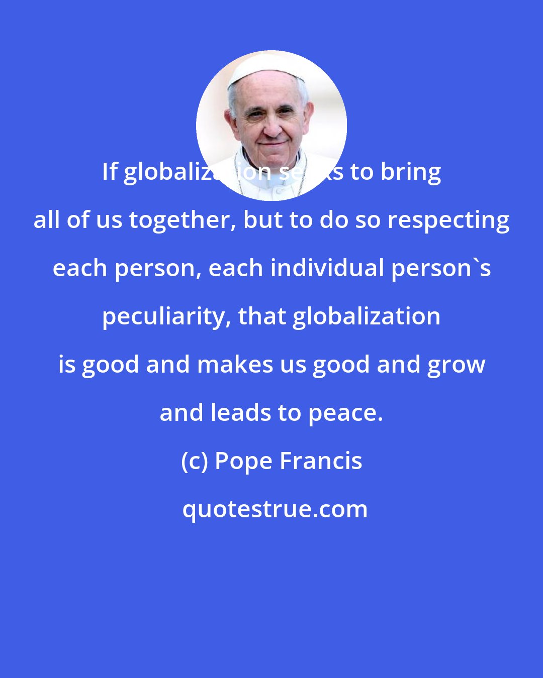 Pope Francis: If globalization seeks to bring all of us together, but to do so respecting each person, each individual person's peculiarity, that globalization is good and makes us good and grow and leads to peace.