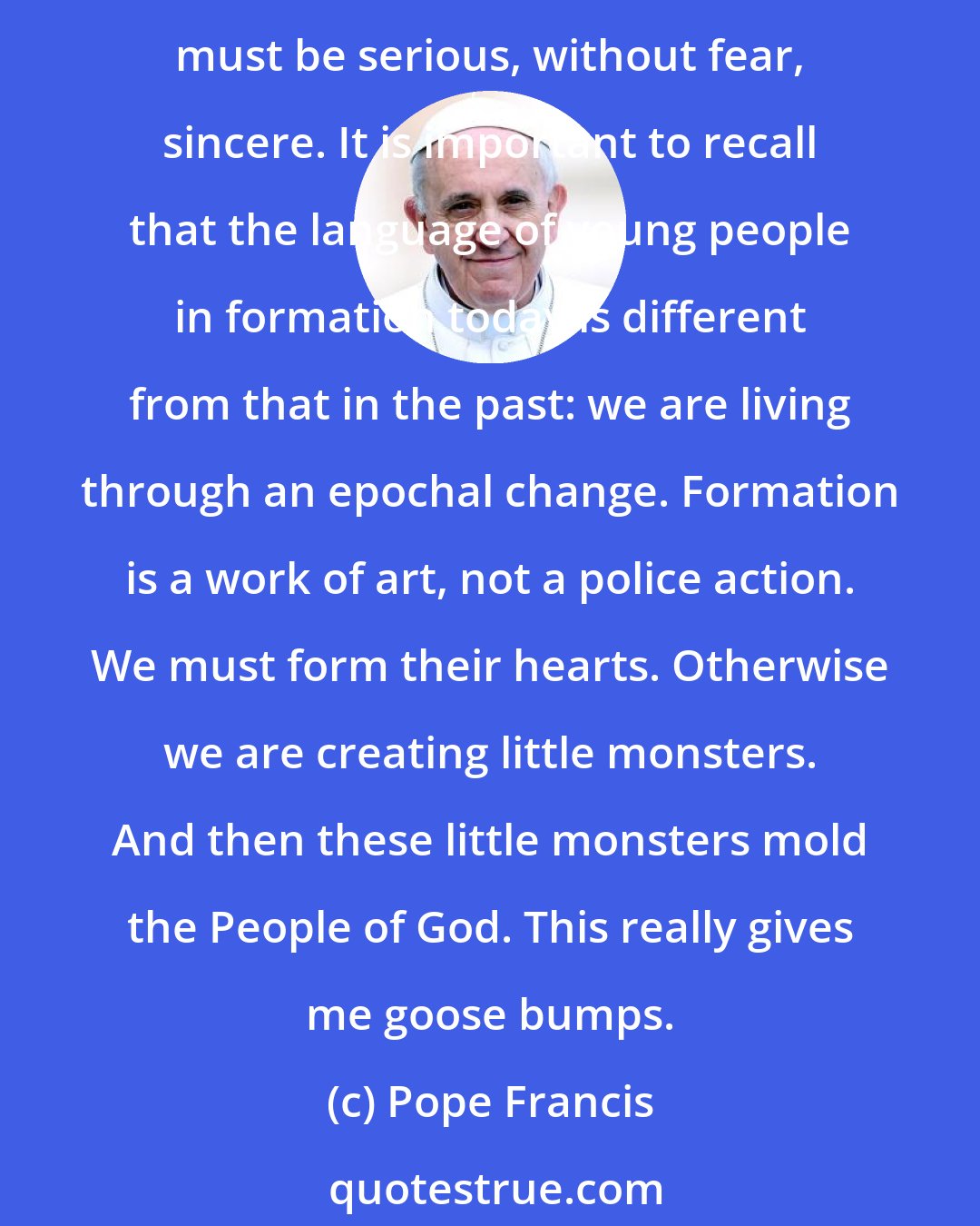 Pope Francis: If the seminary is too large, it ought to be divided into smaller communities with formators who are equipped really to accompany those in their charge. Dialogue must be serious, without fear, sincere. It is important to recall that the language of young people in formation today is different from that in the past: we are living through an epochal change. Formation is a work of art, not a police action. We must form their hearts. Otherwise we are creating little monsters. And then these little monsters mold the People of God. This really gives me goose bumps.