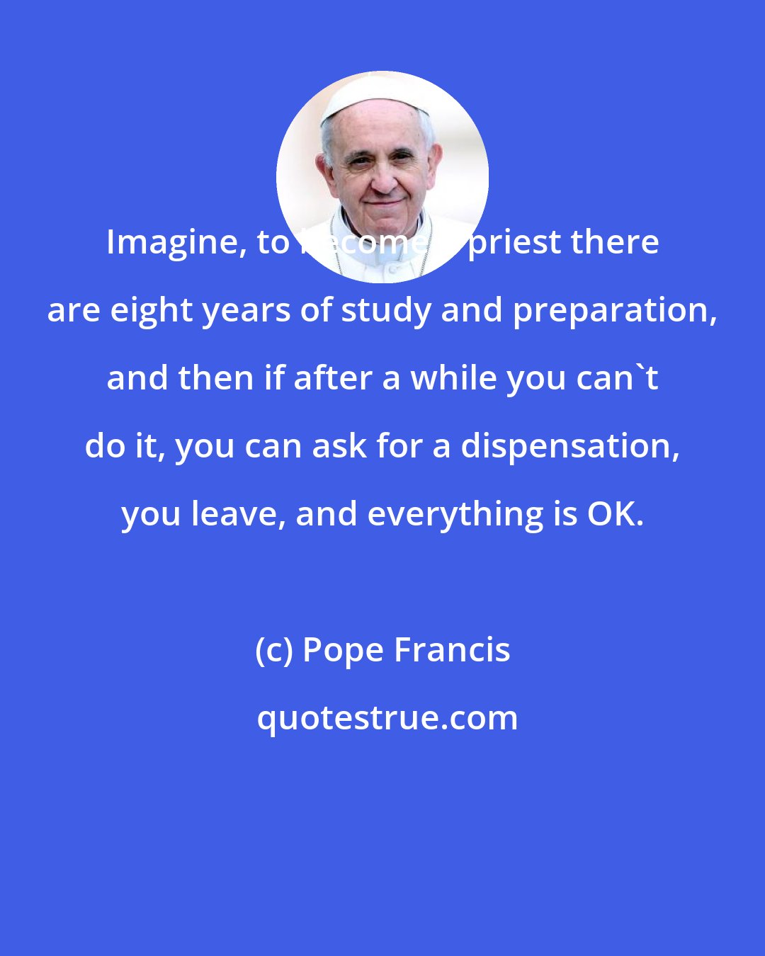 Pope Francis: Imagine, to become a priest there are eight years of study and preparation, and then if after a while you can't do it, you can ask for a dispensation, you leave, and everything is OK.