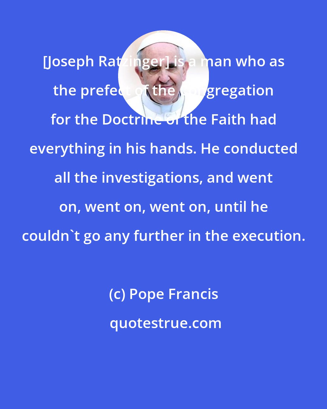 Pope Francis: [Joseph Ratzinger] is a man who as the prefect of the Congregation for the Doctrine of the Faith had everything in his hands. He conducted all the investigations, and went on, went on, went on, until he couldn't go any further in the execution.