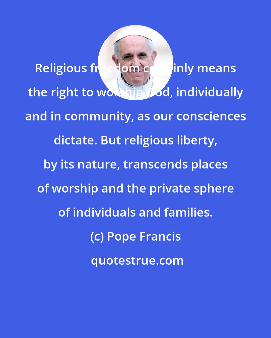 Pope Francis: Religious freedom certainly means the right to worship God, individually and in community, as our consciences dictate. But religious liberty, by its nature, transcends places of worship and the private sphere of individuals and families.