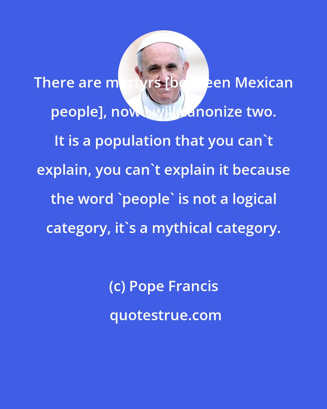 Pope Francis: There are martyrs [between Mexican people], now I will canonize two. It is a population that you can't explain, you can't explain it because the word 'people' is not a logical category, it's a mythical category.