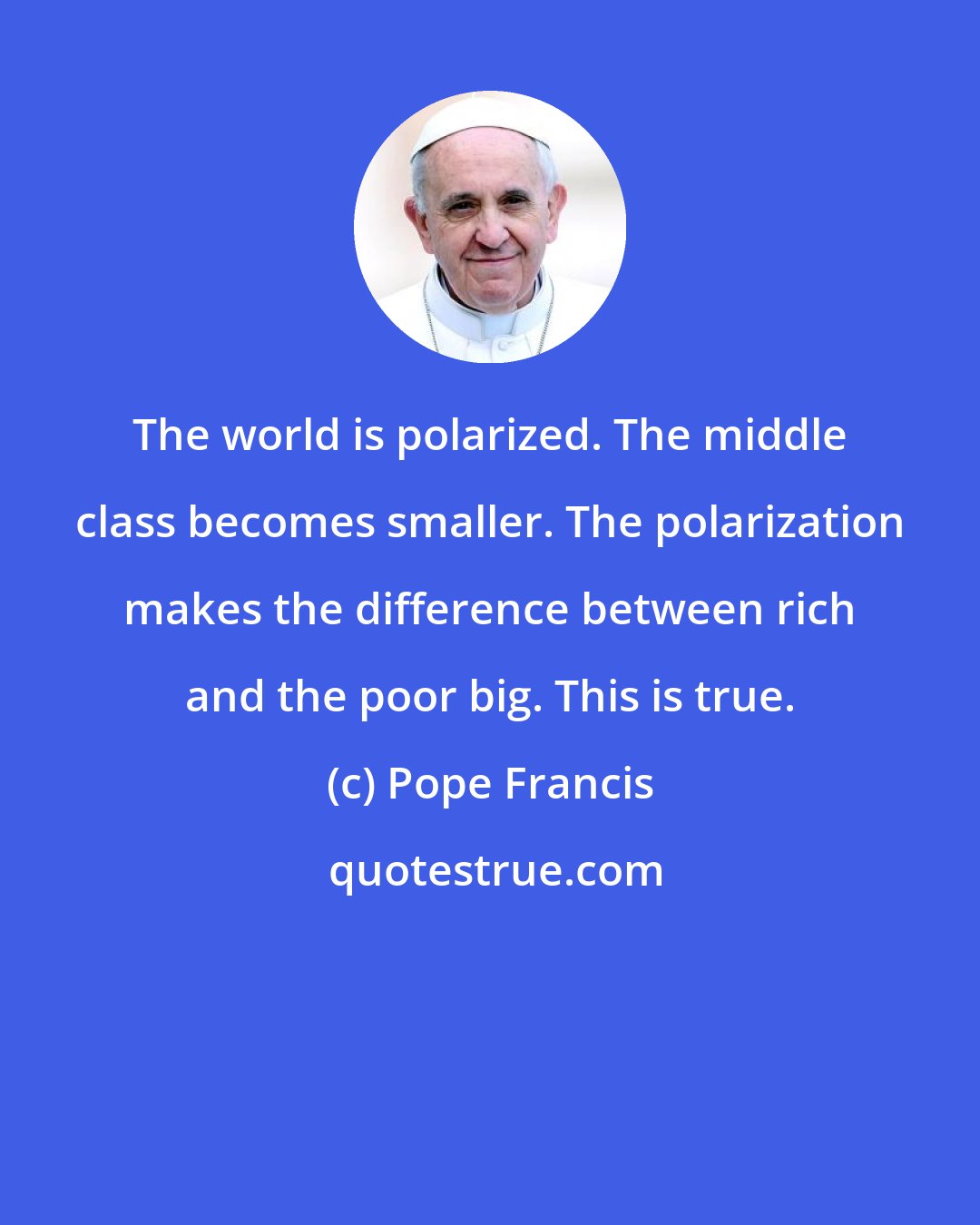 Pope Francis: The world is polarized. The middle class becomes smaller. The polarization makes the difference between rich and the poor big. This is true.