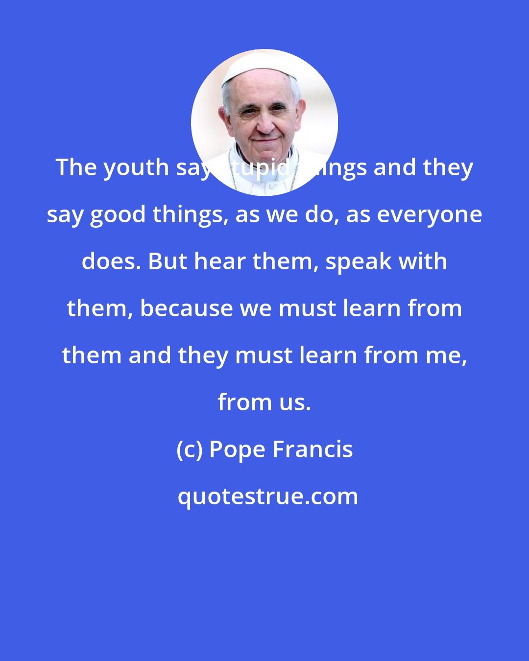 Pope Francis: The youth say stupid things and they say good things, as we do, as everyone does. But hear them, speak with them, because we must learn from them and they must learn from me, from us.