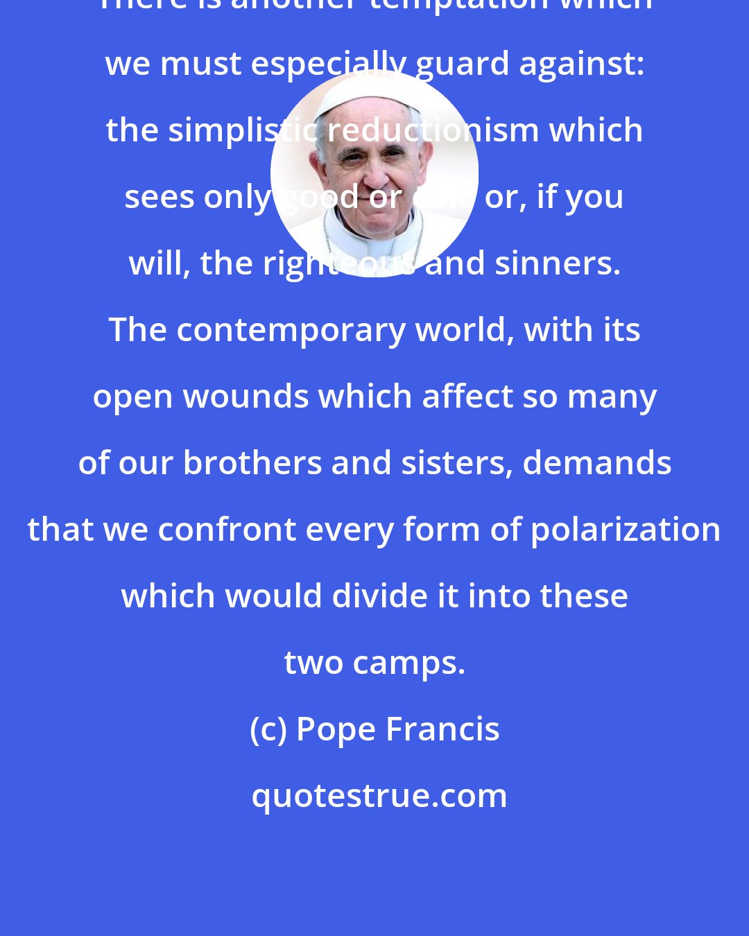 Pope Francis: There is another temptation which we must especially guard against: the simplistic reductionism which sees only good or evil; or, if you will, the righteous and sinners. The contemporary world, with its open wounds which affect so many of our brothers and sisters, demands that we confront every form of polarization which would divide it into these two camps.