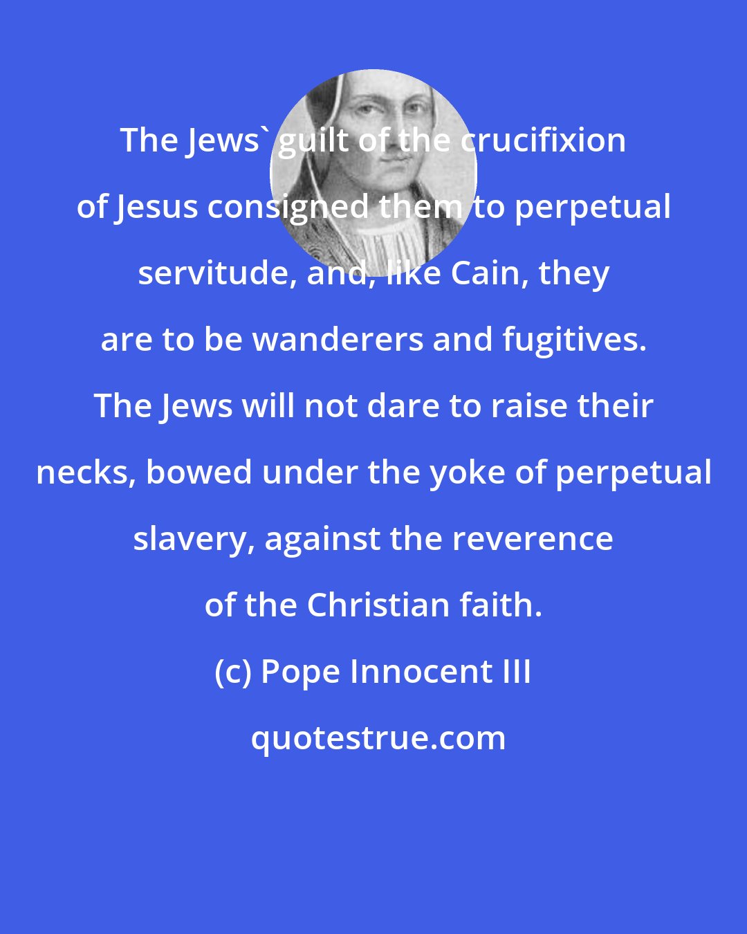 Pope Innocent III: The Jews' guilt of the crucifixion of Jesus consigned them to perpetual servitude, and, like Cain, they are to be wanderers and fugitives. The Jews will not dare to raise their necks, bowed under the yoke of perpetual slavery, against the reverence of the Christian faith.