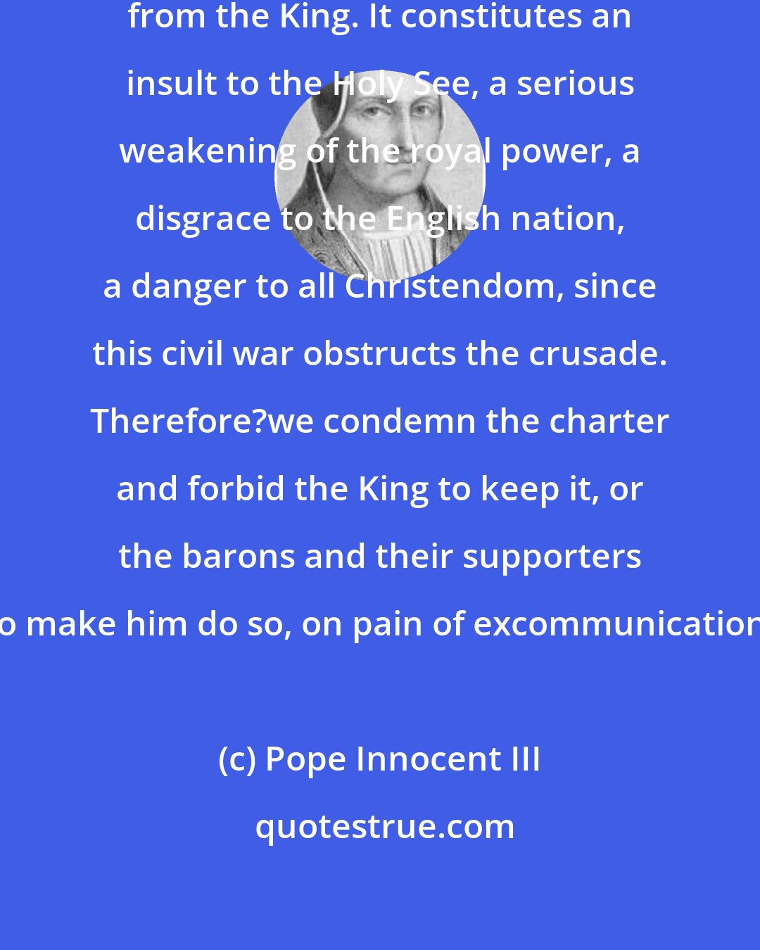 Pope Innocent III: This [Magna Carta] has been forced from the King. It constitutes an insult to the Holy See, a serious weakening of the royal power, a disgrace to the English nation, a danger to all Christendom, since this civil war obstructs the crusade. Therefore?we condemn the charter and forbid the King to keep it, or the barons and their supporters to make him do so, on pain of excommunication.