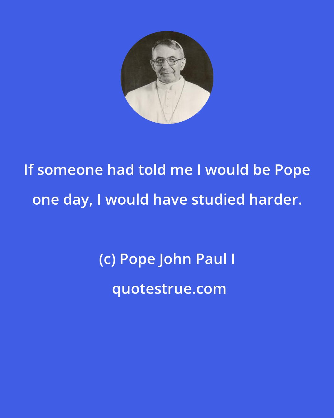 Pope John Paul I: If someone had told me I would be Pope one day, I would have studied harder.