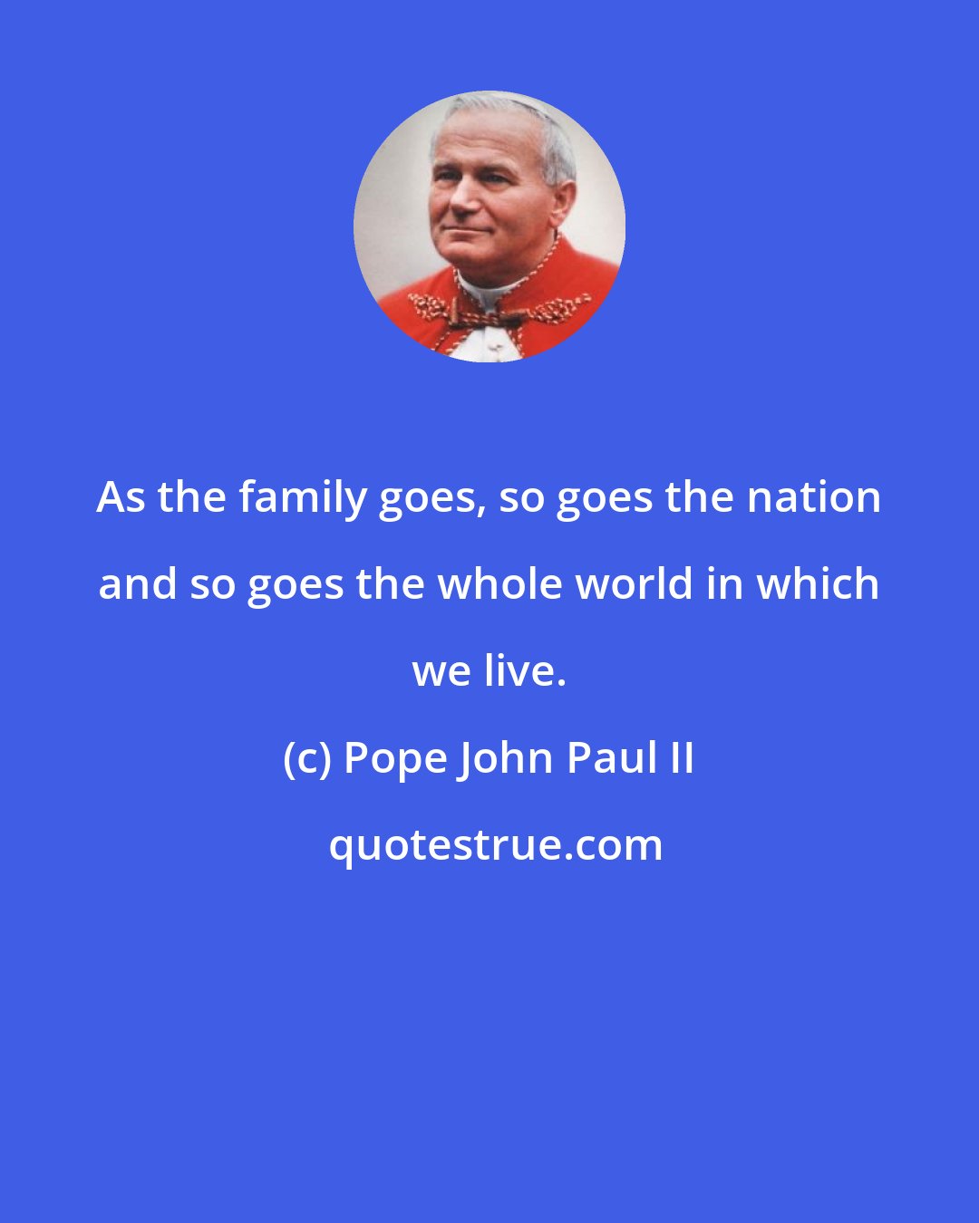 Pope John Paul II: As the family goes, so goes the nation and so goes the whole world in which we live.