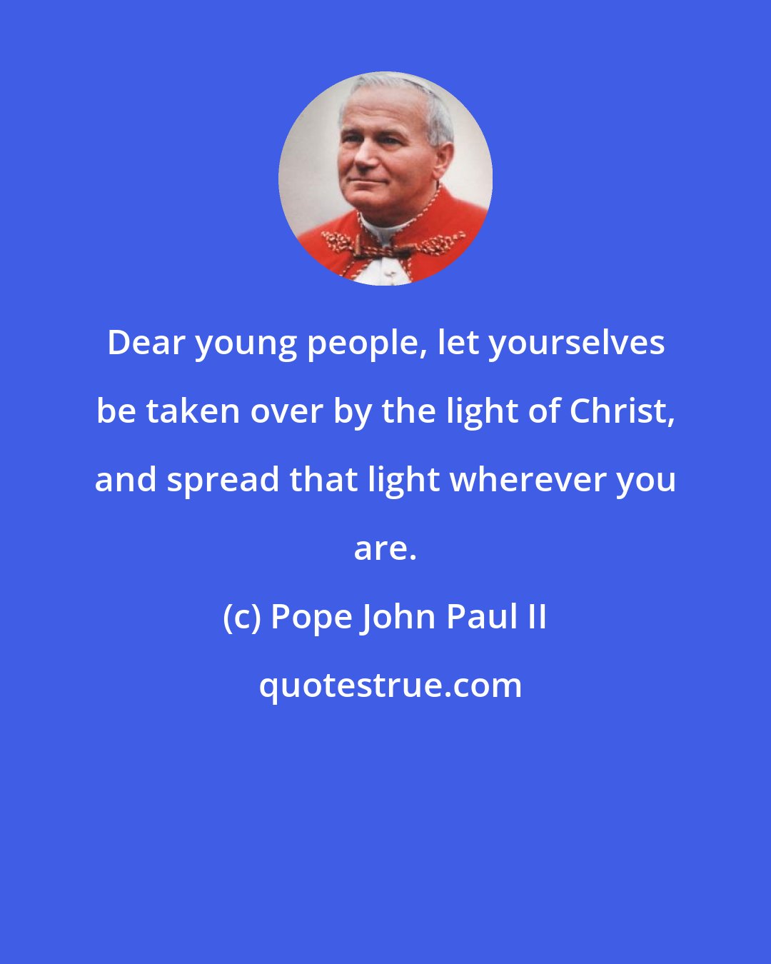Pope John Paul II: Dear young people, let yourselves be taken over by the light of Christ, and spread that light wherever you are.