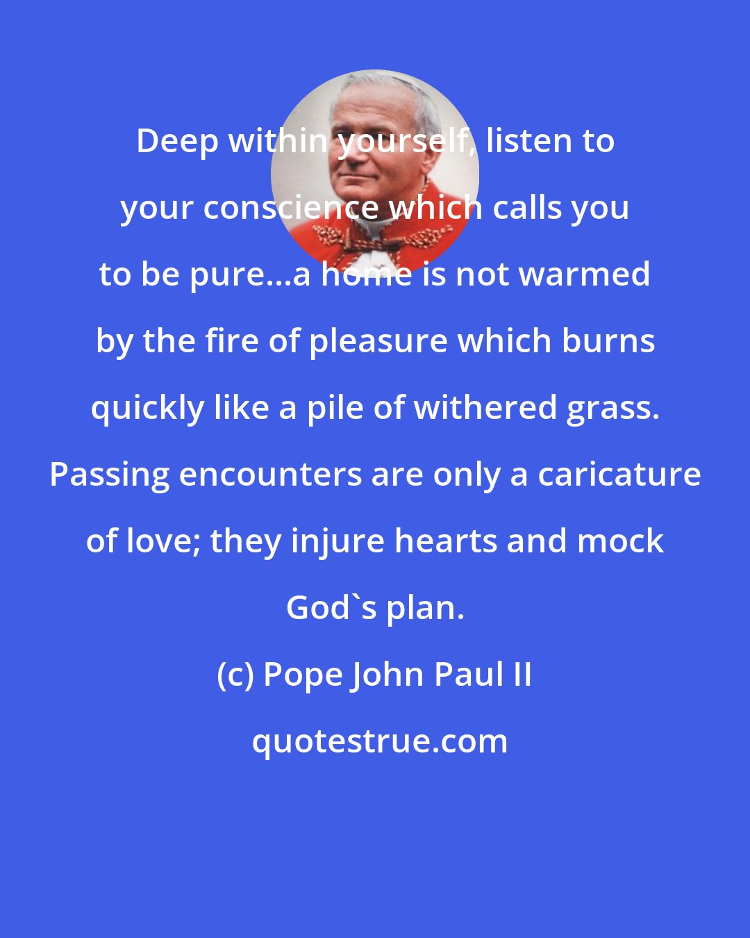 Pope John Paul II: Deep within yourself, listen to your conscience which calls you to be pure...a home is not warmed by the fire of pleasure which burns quickly like a pile of withered grass. Passing encounters are only a caricature of love; they injure hearts and mock God's plan.