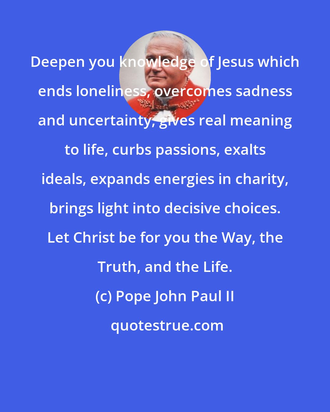 Pope John Paul II: Deepen you knowledge of Jesus which ends loneliness, overcomes sadness and uncertainty, gives real meaning to life, curbs passions, exalts ideals, expands energies in charity, brings light into decisive choices. Let Christ be for you the Way, the Truth, and the Life.