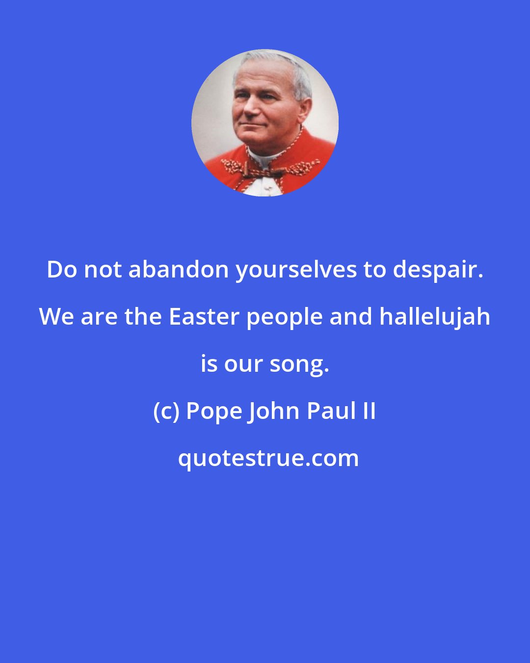 Pope John Paul II: Do not abandon yourselves to despair. We are the Easter people and hallelujah is our song.