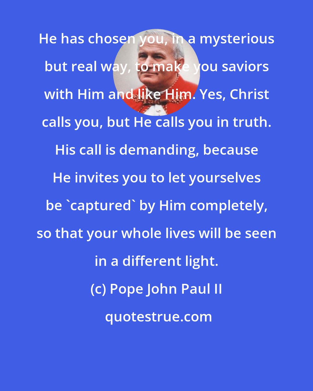 Pope John Paul II: He has chosen you, in a mysterious but real way, to make you saviors with Him and like Him. Yes, Christ calls you, but He calls you in truth. His call is demanding, because He invites you to let yourselves be 'captured' by Him completely, so that your whole lives will be seen in a different light.