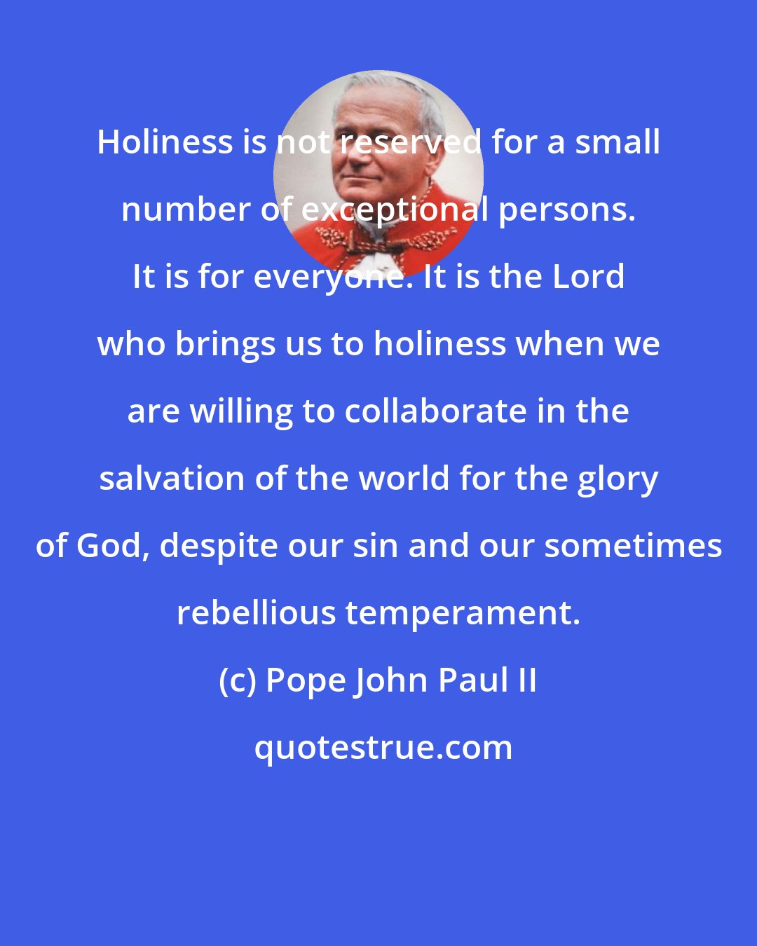 Pope John Paul II: Holiness is not reserved for a small number of exceptional persons. It is for everyone. It is the Lord who brings us to holiness when we are willing to collaborate in the salvation of the world for the glory of God, despite our sin and our sometimes rebellious temperament.