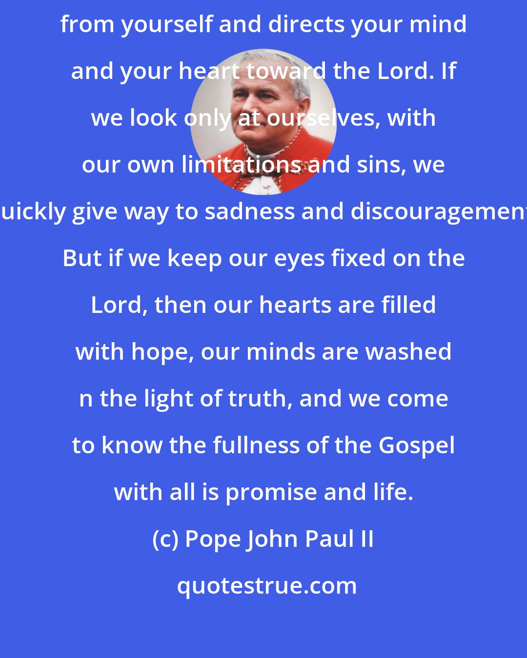 Pope John Paul II: Prayer can truly change your life. For it turns your attention away from yourself and directs your mind and your heart toward the Lord. If we look only at ourselves, with our own limitations and sins, we quickly give way to sadness and discouragement. But if we keep our eyes fixed on the Lord, then our hearts are filled with hope, our minds are washed n the light of truth, and we come to know the fullness of the Gospel with all is promise and life.