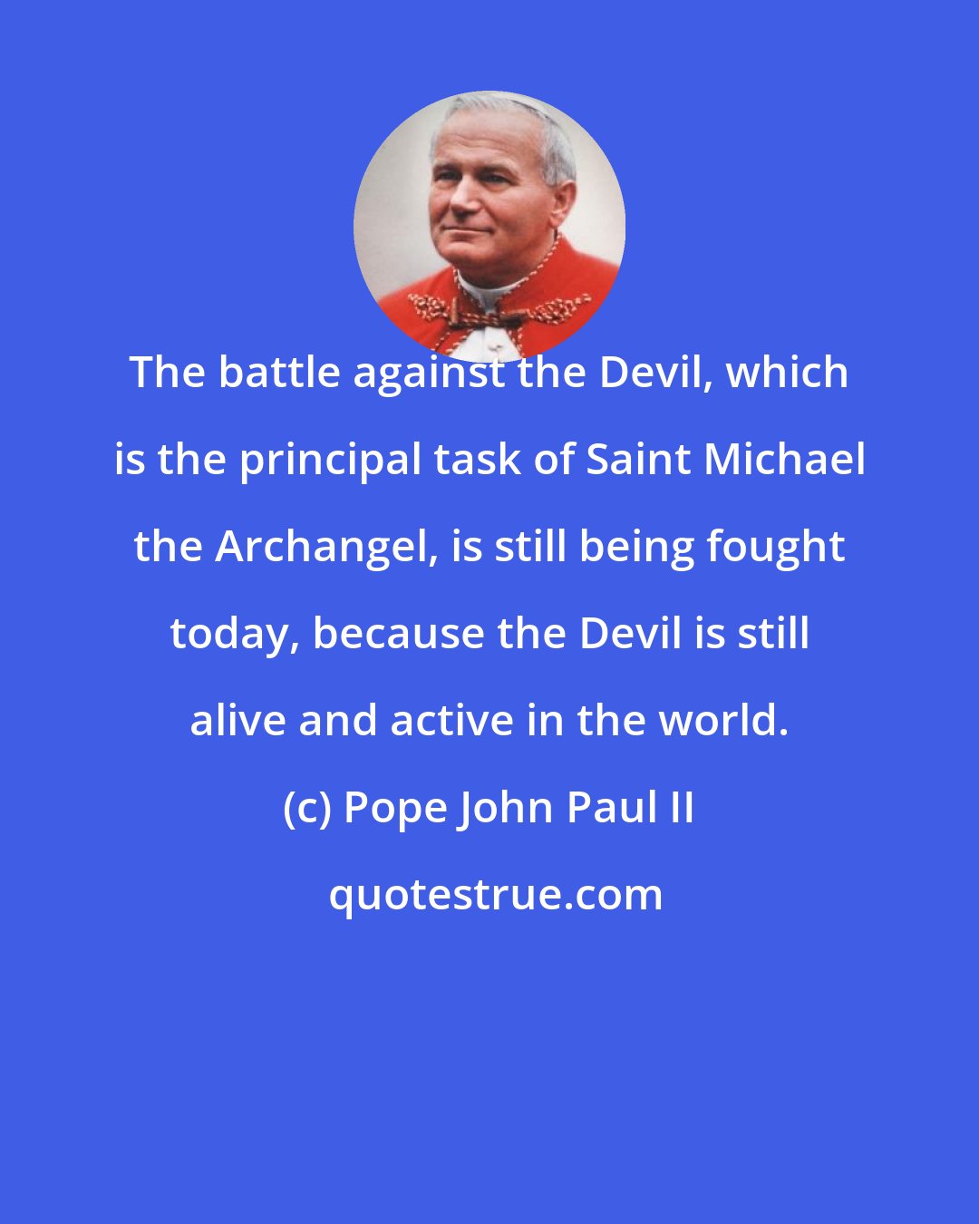 Pope John Paul II: The battle against the Devil, which is the principal task of Saint Michael the Archangel, is still being fought today, because the Devil is still alive and active in the world.