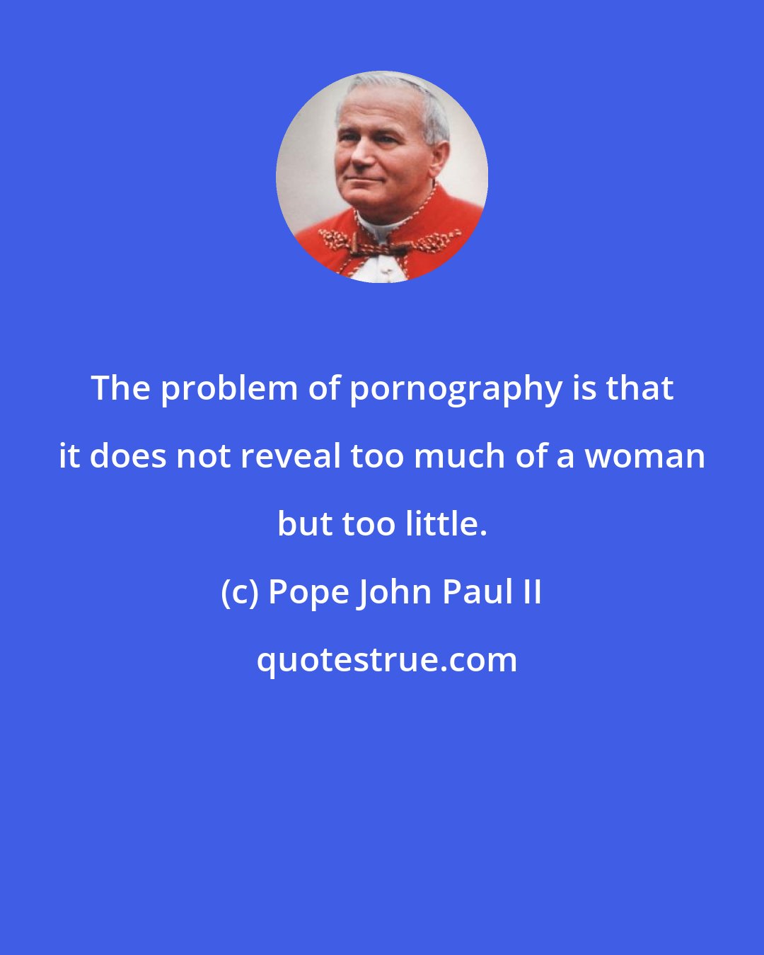 Pope John Paul II: The problem of pornography is that it does not reveal too much of a woman but too little.