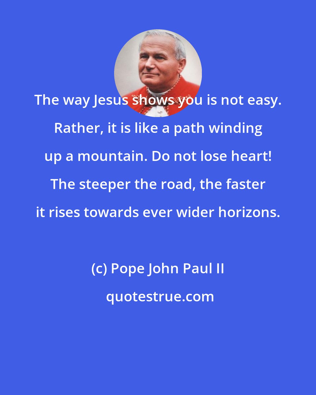 Pope John Paul II: The way Jesus shows you is not easy. Rather, it is like a path winding up a mountain. Do not lose heart! The steeper the road, the faster it rises towards ever wider horizons.