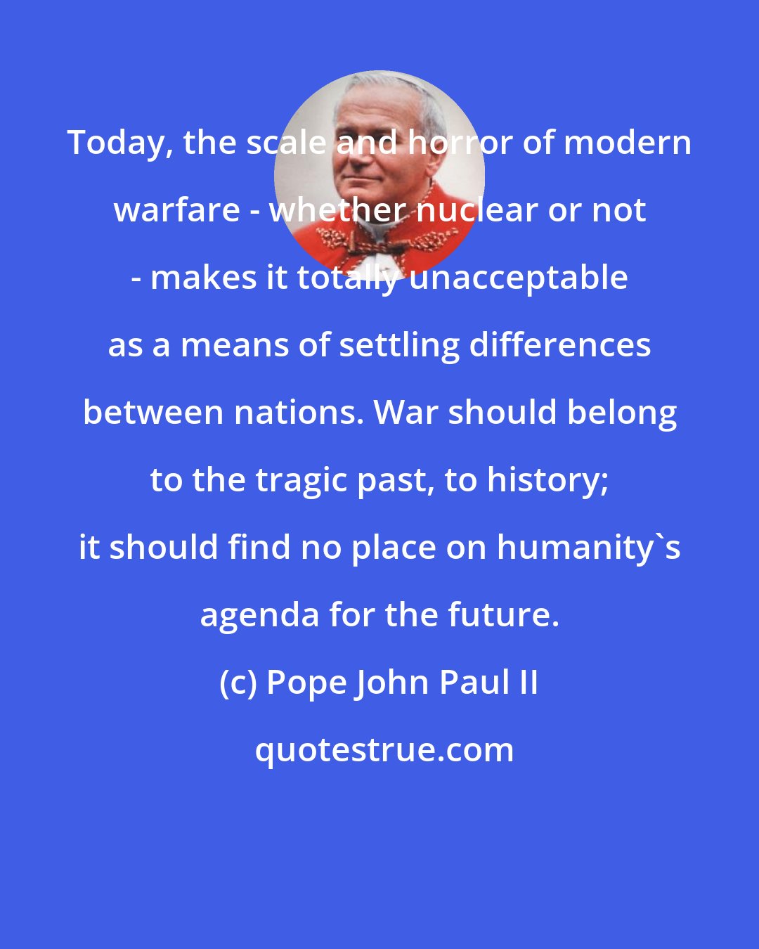 Pope John Paul II: Today, the scale and horror of modern warfare - whether nuclear or not - makes it totally unacceptable as a means of settling differences between nations. War should belong to the tragic past, to history; it should find no place on humanity's agenda for the future.