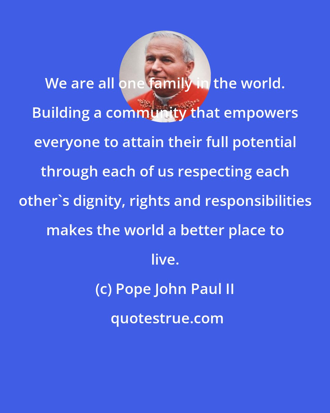 Pope John Paul II: We are all one family in the world. Building a community that empowers everyone to attain their full potential through each of us respecting each other's dignity, rights and responsibilities makes the world a better place to live.