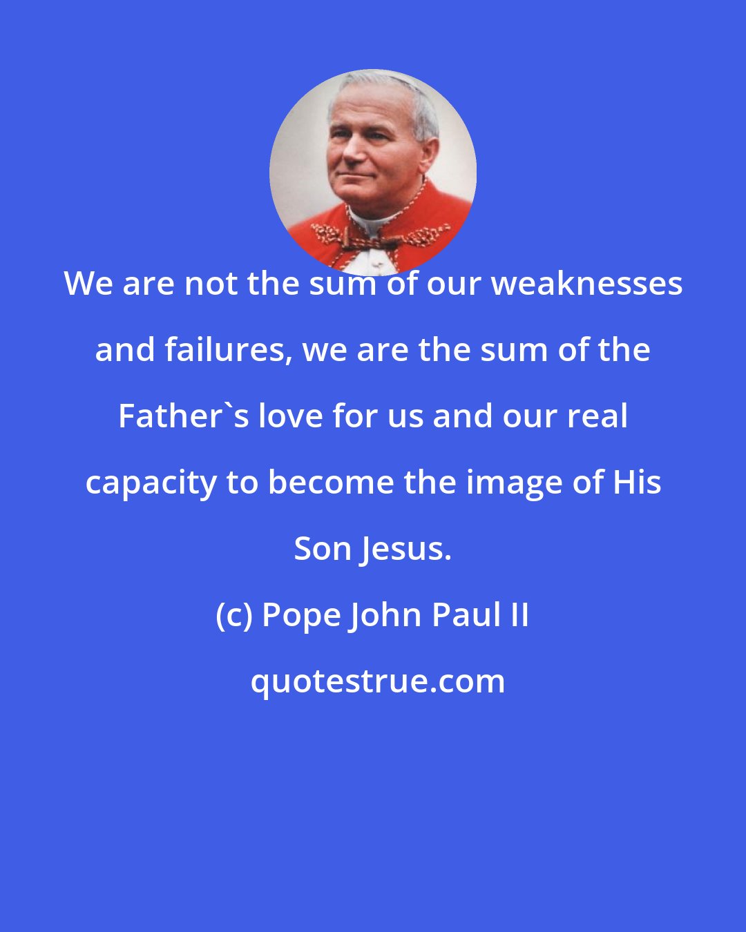 Pope John Paul II: We are not the sum of our weaknesses and failures, we are the sum of the Father's love for us and our real capacity to become the image of His Son Jesus.
