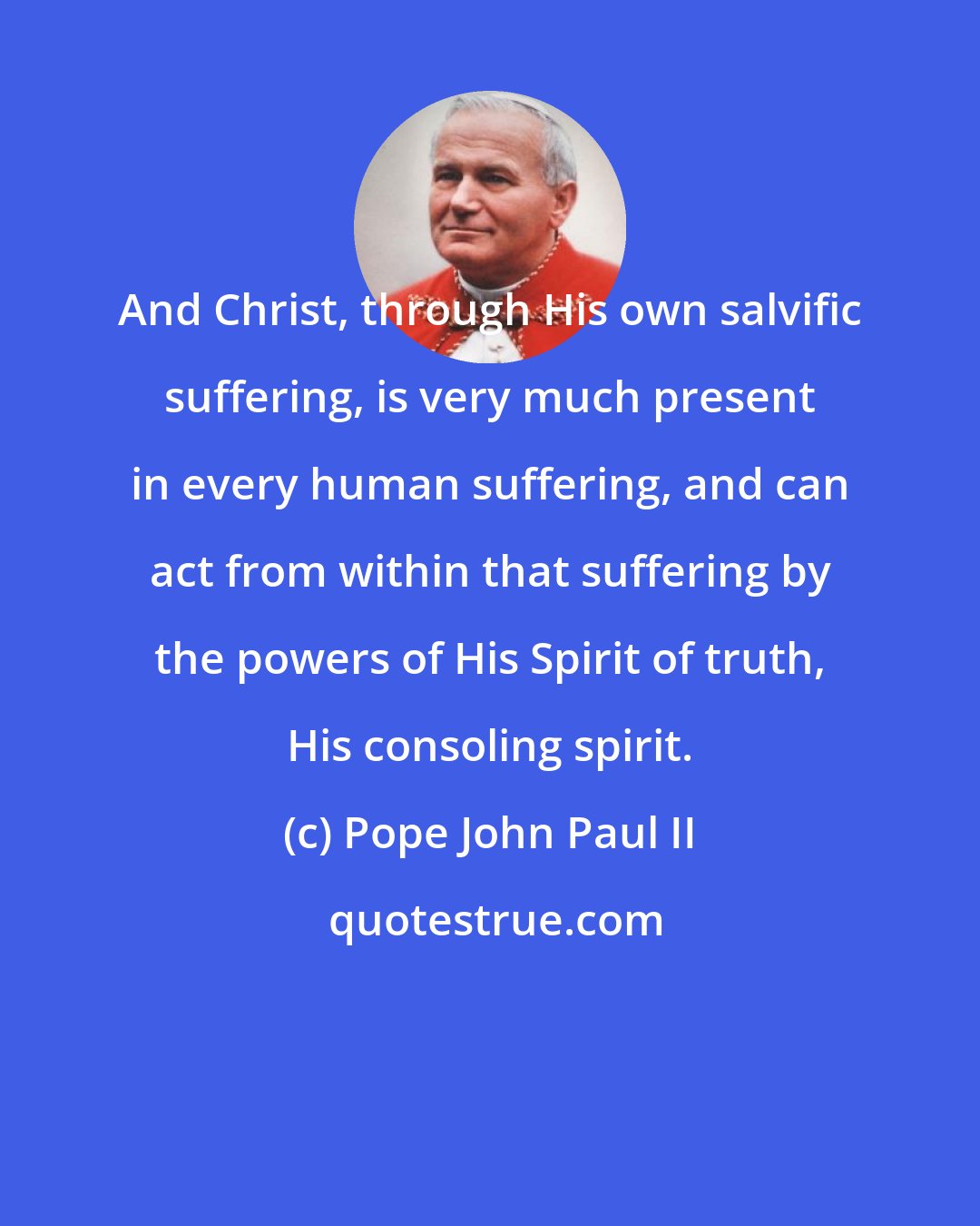 Pope John Paul II: And Christ, through His own salvific suffering, is very much present in every human suffering, and can act from within that suffering by the powers of His Spirit of truth, His consoling spirit.