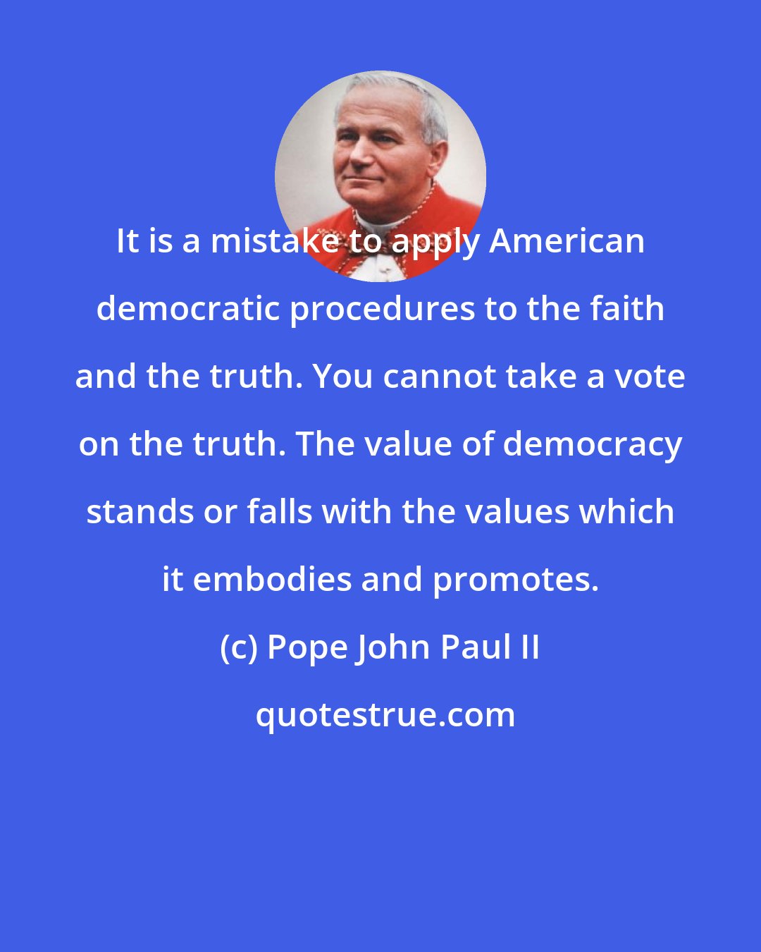 Pope John Paul II: It is a mistake to apply American democratic procedures to the faith and the truth. You cannot take a vote on the truth. The value of democracy stands or falls with the values which it embodies and promotes.