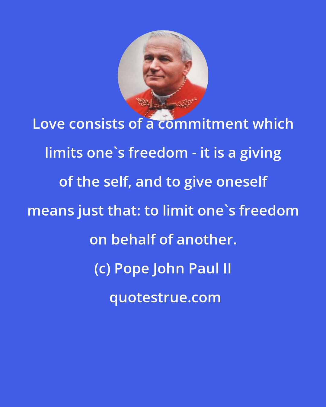Pope John Paul II: Love consists of a commitment which limits one's freedom - it is a giving of the self, and to give oneself means just that: to limit one's freedom on behalf of another.
