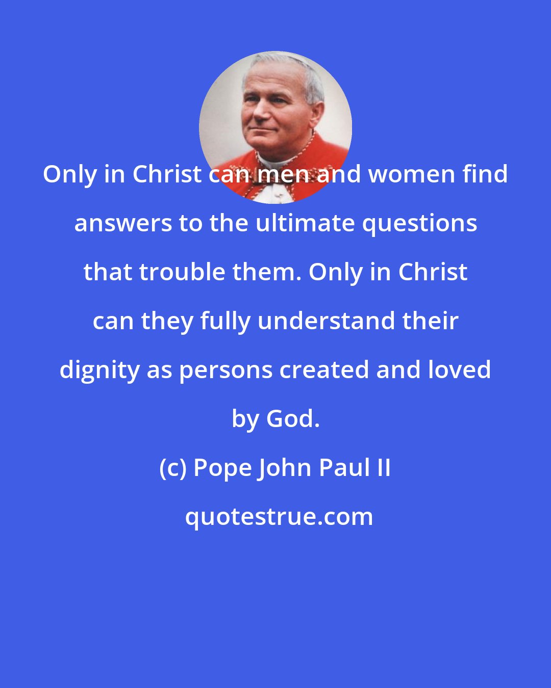 Pope John Paul II: Only in Christ can men and women find answers to the ultimate questions that trouble them. Only in Christ can they fully understand their dignity as persons created and loved by God.