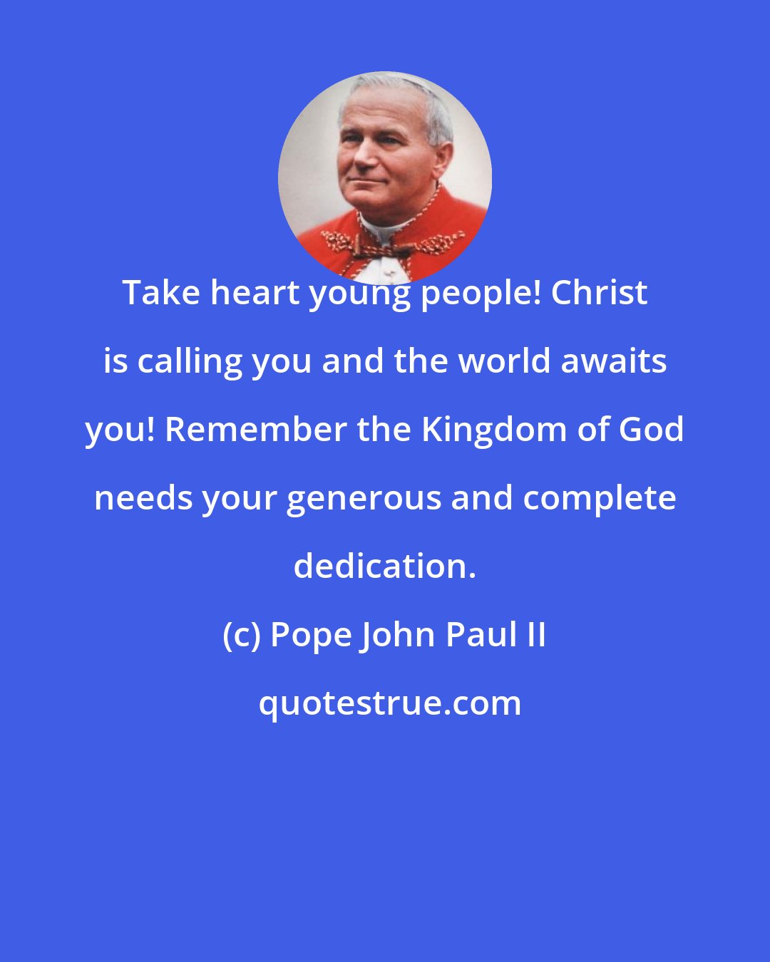 Pope John Paul II: Take heart young people! Christ is calling you and the world awaits you! Remember the Kingdom of God needs your generous and complete dedication.