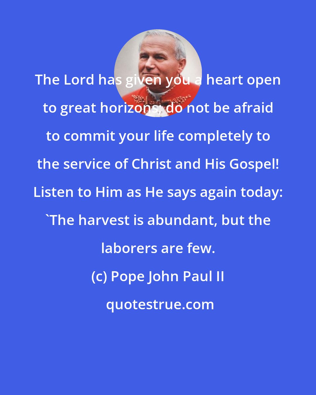 Pope John Paul II: The Lord has given you a heart open to great horizons; do not be afraid to commit your life completely to the service of Christ and His Gospel! Listen to Him as He says again today: 'The harvest is abundant, but the laborers are few.