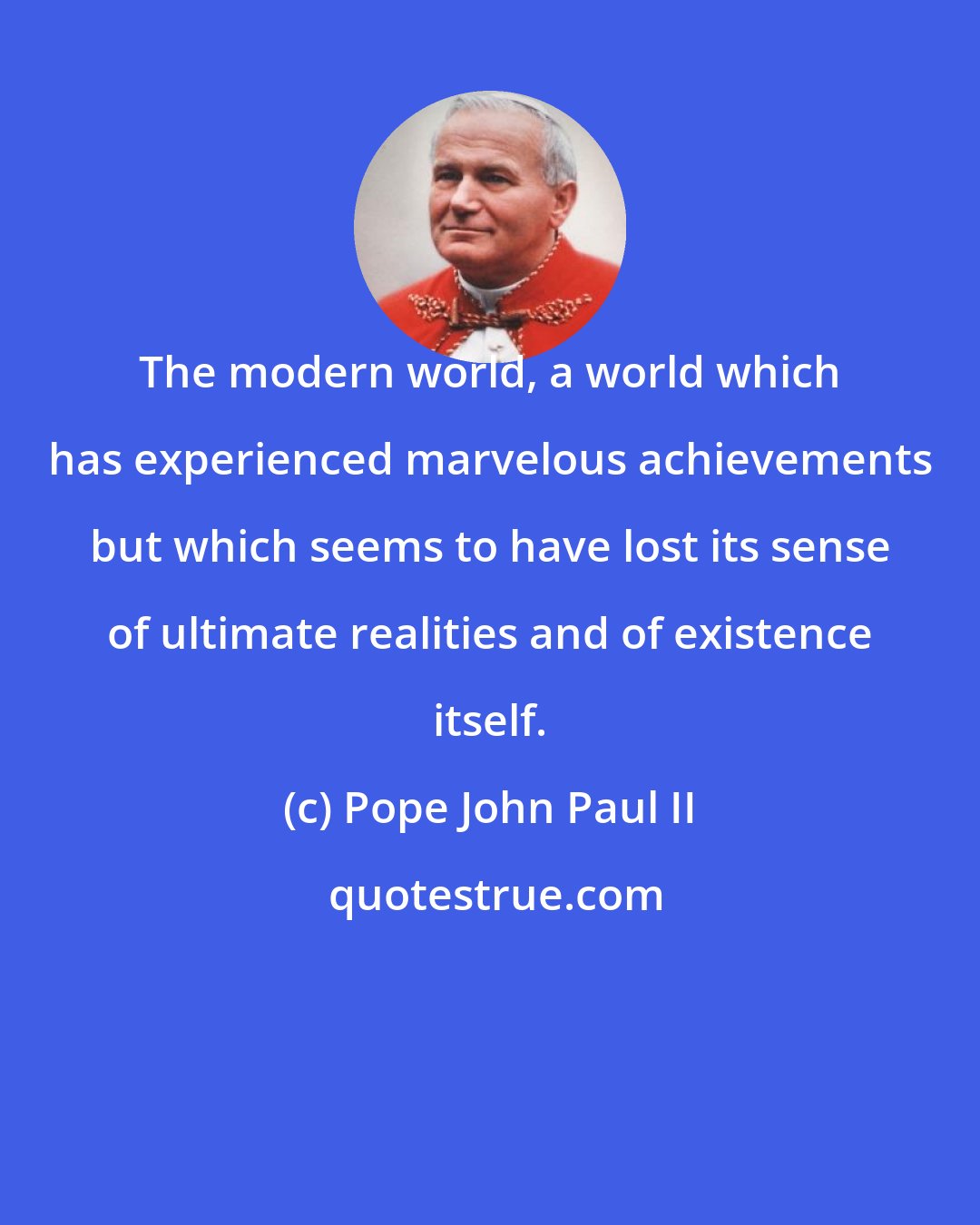 Pope John Paul II: The modern world, a world which has experienced marvelous achievements but which seems to have lost its sense of ultimate realities and of existence itself.