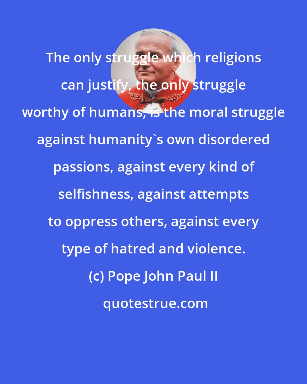 Pope John Paul II: The only struggle which religions can justify, the only struggle worthy of humans, is the moral struggle against humanity's own disordered passions, against every kind of selfishness, against attempts to oppress others, against every type of hatred and violence.