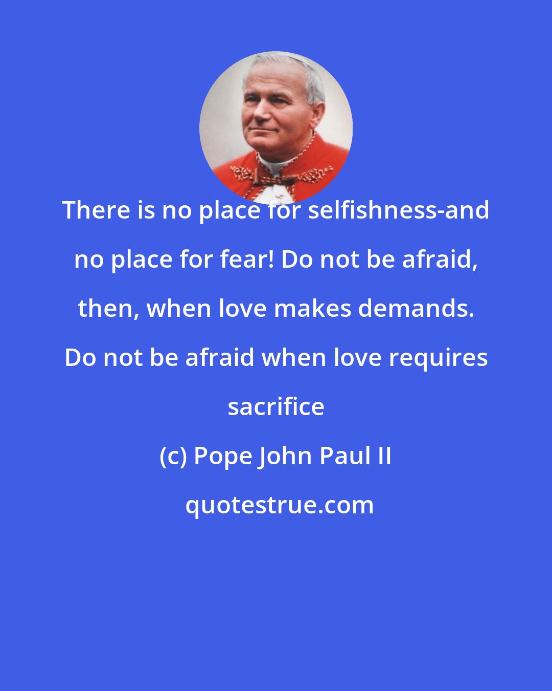 Pope John Paul II: There is no place for selfishness-and no place for fear! Do not be afraid, then, when love makes demands. Do not be afraid when love requires sacrifice