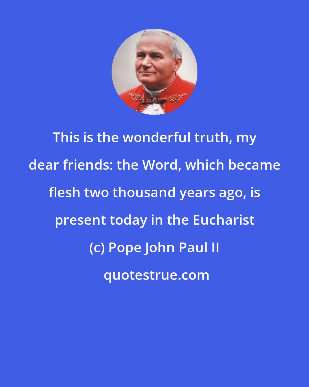 Pope John Paul II: This is the wonderful truth, my dear friends: the Word, which became flesh two thousand years ago, is present today in the Eucharist