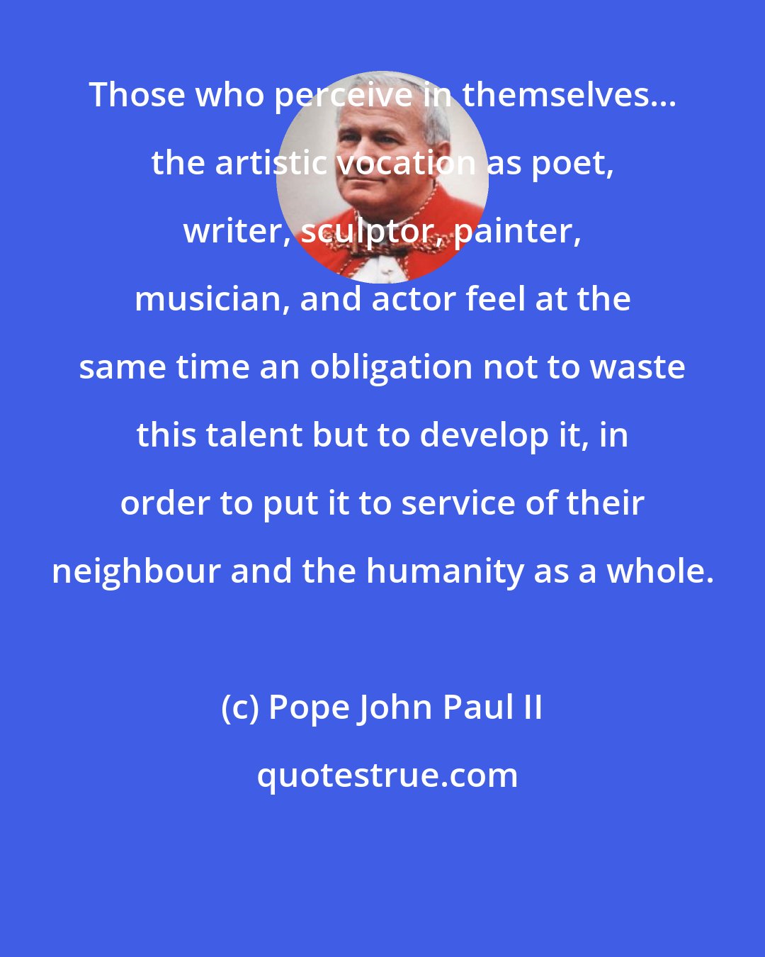 Pope John Paul II: Those who perceive in themselves... the artistic vocation as poet, writer, sculptor, painter, musician, and actor feel at the same time an obligation not to waste this talent but to develop it, in order to put it to service of their neighbour and the humanity as a whole.