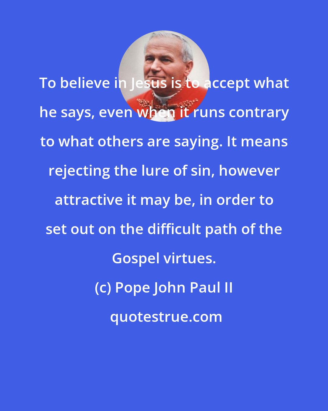 Pope John Paul II: To believe in Jesus is to accept what he says, even when it runs contrary to what others are saying. It means rejecting the lure of sin, however attractive it may be, in order to set out on the difficult path of the Gospel virtues.