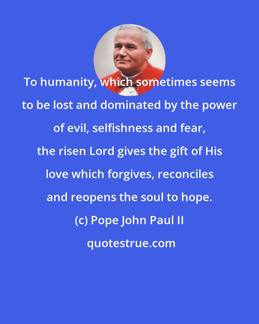Pope John Paul II: To humanity, which sometimes seems to be lost and dominated by the power of evil, selfishness and fear, the risen Lord gives the gift of His love which forgives, reconciles and reopens the soul to hope.