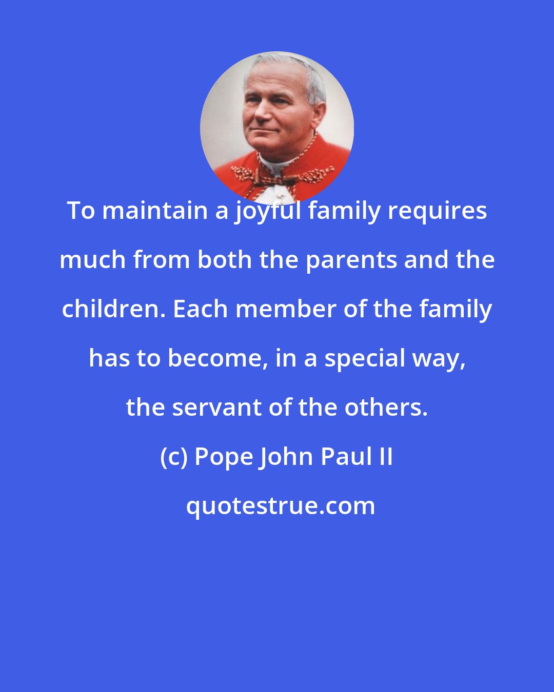 Pope John Paul II: To maintain a joyful family requires much from both the parents and the children. Each member of the family has to become, in a special way, the servant of the others.