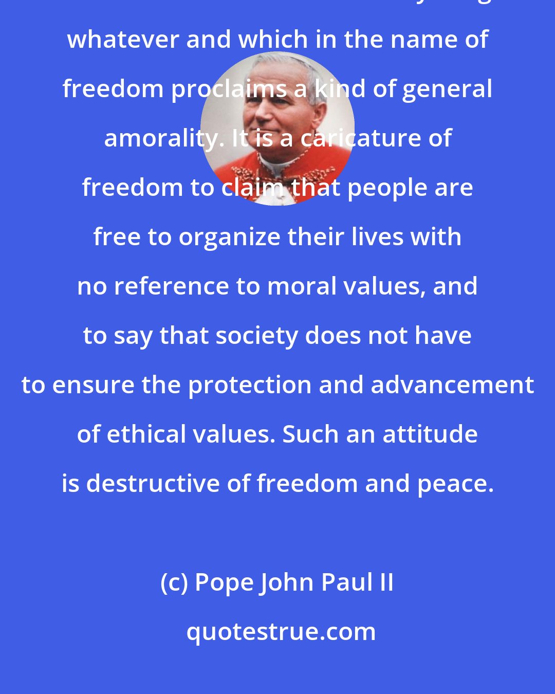 Pope John Paul II: True freedom is not advanced in the permissive society, which confuses freedom with license to do anything whatever and which in the name of freedom proclaims a kind of general amorality. It is a caricature of freedom to claim that people are free to organize their lives with no reference to moral values, and to say that society does not have to ensure the protection and advancement of ethical values. Such an attitude is destructive of freedom and peace.