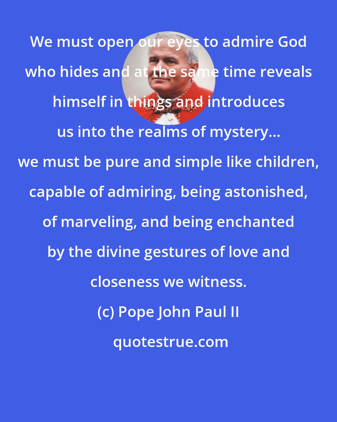 Pope John Paul II: We must open our eyes to admire God who hides and at the same time reveals himself in things and introduces us into the realms of mystery... we must be pure and simple like children, capable of admiring, being astonished, of marveling, and being enchanted by the divine gestures of love and closeness we witness.