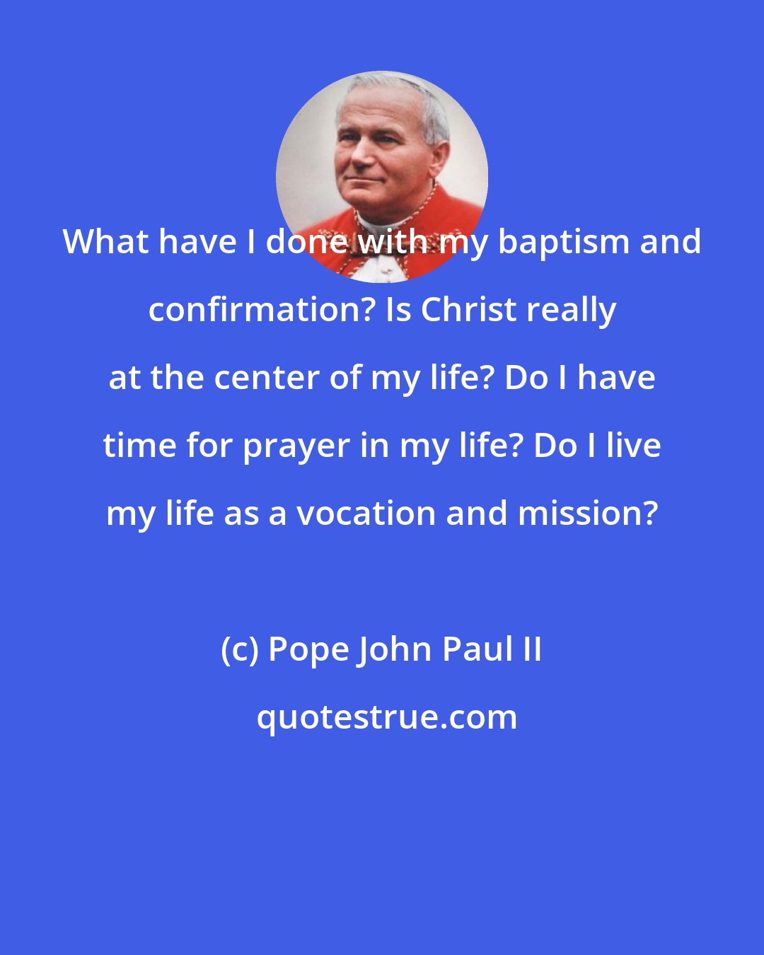 Pope John Paul II: What have I done with my baptism and confirmation? Is Christ really at the center of my life? Do I have time for prayer in my life? Do I live my life as a vocation and mission?